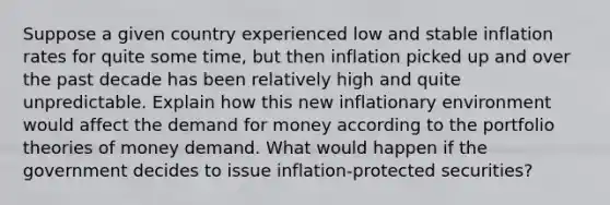 Suppose a given country experienced low and stable inflation rates for quite some​ time, but then inflation picked up and over the past decade has been relatively high and quite unpredictable. Explain how this new inflationary environment would affect the demand for money according to the portfolio theories of money demand. What would happen if the government decides to issue​ inflation-protected securities?