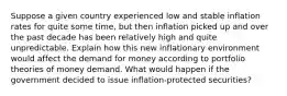 Suppose a given country experienced low and stable inflation rates for quite some time, but then inflation picked up and over the past decade has been relatively high and quite unpredictable. Explain how this new inflationary environment would affect the demand for money according to portfolio theories of money demand. What would happen if the government decided to issue inflation-protected securities?