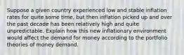 Suppose a given country experienced low and stable inflation rates for quite some time, but then inflation picked up and over the past decade has been relatively high and quite unpredictable. Explain how this new inflationary environment would affect the demand for money according to the portfolio theories of money demand.