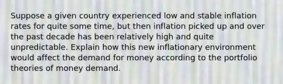 Suppose a given country experienced low and stable inflation rates for quite some time, but then inflation picked up and over the past decade has been relatively high and quite unpredictable. Explain how this new inflationary environment would affect the demand for money according to the portfolio theories of money demand.