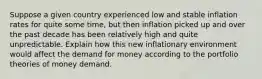 Suppose a given country experienced low and stable inflation rates for quite some​ time, but then inflation picked up and over the past decade has been relatively high and quite unpredictable. Explain how this new inflationary environment would affect the demand for money according to the portfolio theories of money demand.