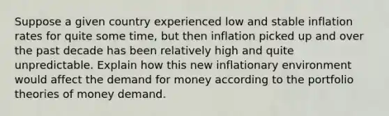 Suppose a given country experienced low and stable inflation rates for quite some​ time, but then inflation picked up and over the past decade has been relatively high and quite unpredictable. Explain how this new inflationary environment would affect the demand for money according to the portfolio theories of money demand.