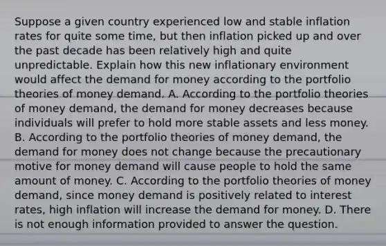 Suppose a given country experienced low and stable inflation rates for quite some​ time, but then inflation picked up and over the past decade has been relatively high and quite unpredictable. Explain how this new inflationary environment would affect the demand for money according to the portfolio theories of money demand. A. According to the portfolio theories of money​ demand, the demand for money decreases because individuals will prefer to hold more stable assets and less money. B. According to the portfolio theories of money​ demand, the demand for money does not change because the precautionary motive for money demand will cause people to hold the same amount of money. C. According to the portfolio theories of money​ demand, since money demand is positively related to interest​ rates, high inflation will increase the demand for money. D. There is not enough information provided to answer the question.