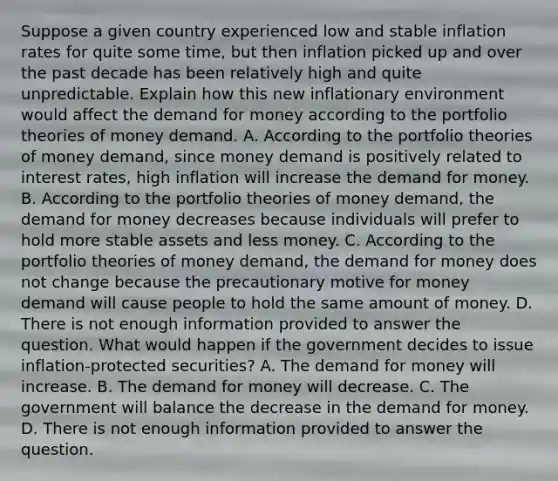 Suppose a given country experienced low and stable inflation rates for quite some​ time, but then inflation picked up and over the past decade has been relatively high and quite unpredictable. Explain how this new inflationary environment would affect the demand for money according to the portfolio theories of money demand. A. According to the portfolio theories of money​ demand, since money demand is positively related to interest​ rates, high inflation will increase the demand for money. B. According to the portfolio theories of money​ demand, the demand for money decreases because individuals will prefer to hold more stable assets and less money. C. According to the portfolio theories of money​ demand, the demand for money does not change because the precautionary motive for money demand will cause people to hold the same amount of money. D. There is not enough information provided to answer the question. What would happen if the government decides to issue​ inflation-protected securities? A. The demand for money will increase. B. The demand for money will decrease. C. The government will balance the decrease in the demand for money. D. There is not enough information provided to answer the question.