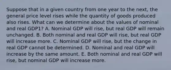 Suppose that in a given country from one year to the next, the general price level rises while the quantity of goods produced also rises. What can we determine about the values of nominal and real GDP1? A. Nominal GDP will rise, but real GDP will remain unchanged. B. Both nominal and real GDP will rise, but real GDP will increase more. C. Nominal GDP will rise, but the change in real GDP cannot be determined. D. Nominal and real GDP will increase by the same amount. E. Both nominal and real GDP will rise, but nominal GDP will increase more.