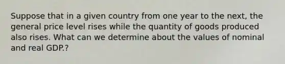 Suppose that in a given country from one year to the​ next, the general price level rises while the quantity of goods produced also rises. What can we determine about the values of nominal and real GDP.​?