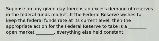 Suppose on any given day there is an excess demand of reserves in the federal funds market. If the Federal Reserve wishes to keep the federal funds rate at its current level, then the appropriate action for the Federal Reserve to take is a ________ open market ________, everything else held constant.