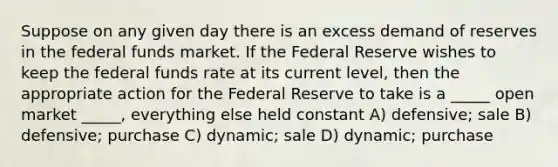 Suppose on any given day there is an excess demand of reserves in the federal funds market. If the Federal Reserve wishes to keep the federal funds rate at its current level, then the appropriate action for the Federal Reserve to take is a _____ open market _____, everything else held constant A) defensive; sale B) defensive; purchase C) dynamic; sale D) dynamic; purchase