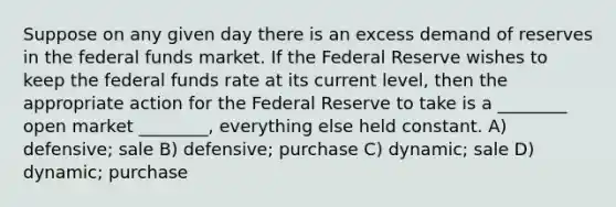 Suppose on any given day there is an excess demand of reserves in the federal funds market. If the Federal Reserve wishes to keep the federal funds rate at its current level, then the appropriate action for the Federal Reserve to take is a ________ open market ________, everything else held constant. A) defensive; sale B) defensive; purchase C) dynamic; sale D) dynamic; purchase