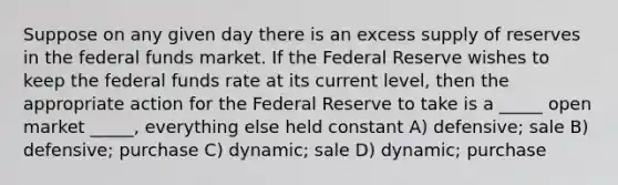 Suppose on any given day there is an excess supply of reserves in the federal funds market. If the Federal Reserve wishes to keep the federal funds rate at its current level, then the appropriate action for the Federal Reserve to take is a _____ open market _____, everything else held constant A) defensive; sale B) defensive; purchase C) dynamic; sale D) dynamic; purchase