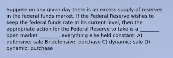 Suppose on any given day there is an excess supply of reserves in the federal funds market. If the Federal Reserve wishes to keep the federal funds rate at its current level, then the appropriate action for the Federal Reserve to take is a ________ open market ________, everything else held constant. A) defensive; sale B) defensive; purchase C) dynamic; sale D) dynamic; purchase