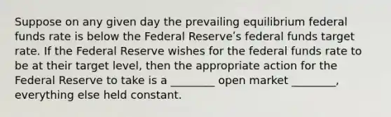 Suppose on any given day the prevailing equilibrium federal funds rate is below the Federal Reserveʹs federal funds target rate. If the Federal Reserve wishes for the federal funds rate to be at their target level, then the appropriate action for the Federal Reserve to take is a ________ open market ________, everything else held constant.