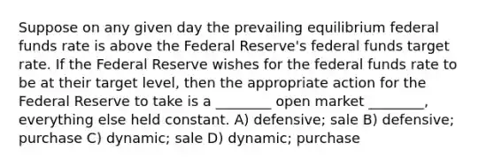 Suppose on any given day the prevailing equilibrium federal funds rate is above the Federal Reserve's federal funds target rate. If the Federal Reserve wishes for the federal funds rate to be at their target level, then the appropriate action for the Federal Reserve to take is a ________ open market ________, everything else held constant. A) defensive; sale B) defensive; purchase C) dynamic; sale D) dynamic; purchase