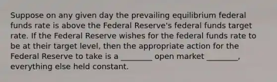 Suppose on any given day the prevailing equilibrium federal funds rate is above the Federal Reserve's federal funds target rate. If the Federal Reserve wishes for the federal funds rate to be at their target level, then the appropriate action for the Federal Reserve to take is a ________ open market ________, everything else held constant.