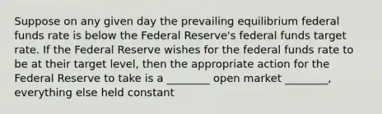 Suppose on any given day the prevailing equilibrium federal funds rate is below the Federal Reserve's federal funds target rate. If the Federal Reserve wishes for the federal funds rate to be at their target level, then the appropriate action for the Federal Reserve to take is a ________ open market ________, everything else held constant