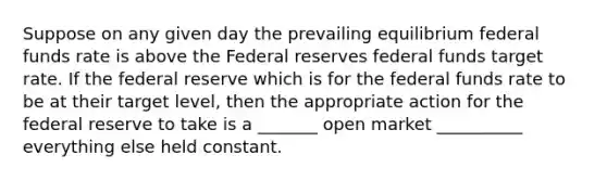 Suppose on any given day the prevailing equilibrium federal funds rate is above the Federal reserves federal funds target rate. If the federal reserve which is for the federal funds rate to be at their target level, then the appropriate action for the federal reserve to take is a _______ open market __________ everything else held constant.