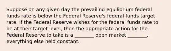 Suppose on any given day the prevailing equilibrium federal funds rate is below the Federal Reserve's federal funds target rate. If the Federal Reserve wishes for the federal funds rate to be at their target level, then the appropriate action for the Federal Reserve to take is a ________ open market ________, everything else held constant.