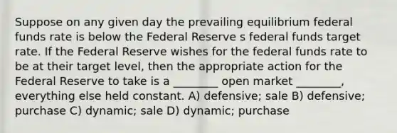 Suppose on any given day the prevailing equilibrium federal funds rate is below the Federal Reserve s federal funds target rate. If the Federal Reserve wishes for the federal funds rate to be at their target level, then the appropriate action for the Federal Reserve to take is a ________ open market ________, everything else held constant. A) defensive; sale B) defensive; purchase C) dynamic; sale D) dynamic; purchase