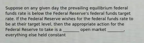 Suppose on any given day the prevailing equilibrium federal funds rate is below the Federal​ Reserve's federal funds target rate. If the Federal Reserve wishes for the federal funds rate to be at their target​ level, then the appropriate action for the Federal Reserve to take is a​ ________ open market​ ________, everything else held constant