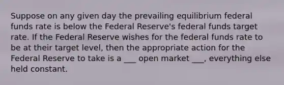 Suppose on any given day the prevailing equilibrium federal funds rate is below the Federal Reserve's federal funds target rate. If the Federal Reserve wishes for the federal funds rate to be at their target level, then the appropriate action for the Federal Reserve to take is a ___ open market ___, everything else held constant.