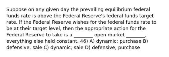 Suppose on any given day the prevailing equilibrium federal funds rate is above the Federal Reserve's federal funds target rate. If the Federal Reserve wishes for the federal funds rate to be at their target level, then the appropriate action for the Federal Reserve to take is a ________ open market ________, everything else held constant. 46) A) dynamic; purchase B) defensive; sale C) dynamic; sale D) defensive; purchase