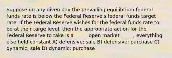 Suppose on any given day the prevailing equilibrium federal funds rate is below the Federal Reserve's federal funds target rate. If the Federal Reserve wishes for the federal funds rate to be at their targe level, then the appropriate action for the Federal Reserve to take is a _____ open market _____, everything else held constant A) defensive; sale B) defensive; purchase C) dynamic; sale D) dynamic; purchase