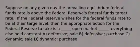 Suppose on any given day the prevailing equilibrium federal funds rate is above the Federal Reserve's federal funds target rate.. If the Federal Reserve wishes for the federal funds rate to be at their targe level, then the appropriate action for the Federal Reserve to take is a _____ open market _____, everything else held constant A) defensive; sale B) defensive; purchase C) dynamic; sale D) dynamic; purchase