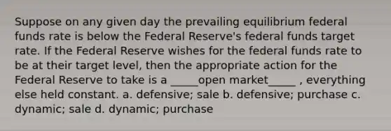 Suppose on any given day the prevailing equilibrium federal funds rate is below the Federal Reserve's federal funds target rate. If the Federal Reserve wishes for the federal funds rate to be at their target level, then the appropriate action for the Federal Reserve to take is a _____open market_____ , everything else held constant. a. defensive; sale b. defensive; purchase c. dynamic; sale d. dynamic; purchase