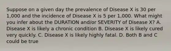 Suppose on a given day the prevalence of Disease X is 30 per 1,000 and the incidence of Disease X is 5 per 1,000. What might you infer about the DURATION and/or SEVERITY of Disease X? A. Disease X is likely a chronic condition B. Disease X is likely cured very quickly. C. Disease X is likely highly fatal. D. Both B and C could be true