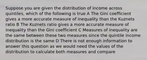 Suppose you are given the distribution of income across quintiles, which of the following is true A The Gini coefficient gives a more accurate measure of inequality than the Kuznets ratio B The Kuznets ratio gives a more accurate measure of inequality than the Gini coefficient C Measures of inequality are the same between these two measures since the quintile income distribution is the same D There is not enough information to answer this question as we would need the values of the distribution to calculate both measures and compare