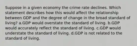 Suppose in a given economy the crime rate declines. Which statement describes how this would affect the relationship between GDP and the degree of change in the broad standard of living? a.GDP would overstate the standard of living. b.GDP would accurately reflect the standard of living. c.GDP would understate the standard of living. d.GDP is not related to the standard of living.