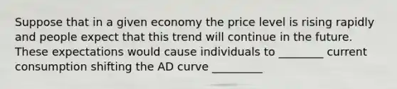 Suppose that in a given economy the price level is rising rapidly and people expect that this trend will continue in the future. These expectations would cause individuals to ________ current consumption shifting the AD curve _________