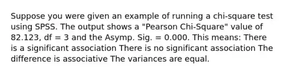 Suppose you were given an example of running a chi-square test using SPSS. The output shows a "Pearson Chi-Square" value of 82.123, df = 3 and the Asymp. Sig. = 0.000. This means: There is a significant association There is no significant association The difference is associative The variances are equal.