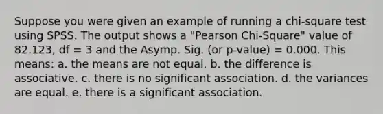 Suppose you were given an example of running a chi-square test using SPSS. The output shows a "Pearson Chi-Square" value of 82.123, df = 3 and the Asymp. Sig. (or p-value) = 0.000. This means: a. the means are not equal. b. the difference is associative. c. there is no significant association. d. the variances are equal. e. there is a significant association.