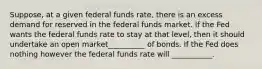 Suppose, at a given federal funds rate, there is an excess demand for reserved in the federal funds market. If the Fed wants the federal funds rate to stay at that level, then it should undertake an open market__________ of bonds. If the Fed does nothing however the federal funds rate will ___________.