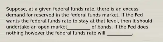 Suppose, at a given federal funds rate, there is an excess demand for reserved in the federal funds market. If the Fed wants the federal funds rate to stay at that level, then it should undertake an open market__________ of bonds. If the Fed does nothing however the federal funds rate will ___________.