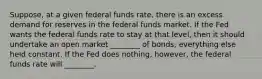 Suppose, at a given federal funds rate, there is an excess demand for reserves in the federal funds market. If the Fed wants the federal funds rate to stay at that level, then it should undertake an open market ________ of bonds, everything else held constant. If the Fed does nothing, however, the federal funds rate will ________.