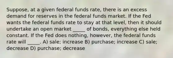 Suppose, at a given federal funds rate, there is an excess demand for reserves in the federal funds market. If the Fed wants the federal funds rate to stay at that level, then it should undertake an open market _____ of bonds, everything else held constant. If the Fed does nothing, however, the federal funds rate will _____. A) sale; increase B) purchase; increase C) sale; decrease D) purchase; decrease