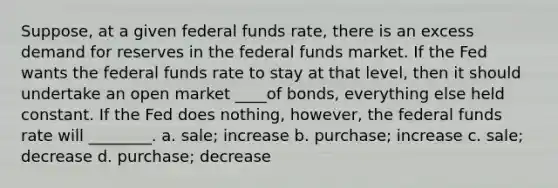 Suppose, at a given federal funds rate, there is an excess demand for reserves in the federal funds market. If the Fed wants the federal funds rate to stay at that level, then it should undertake an open market ____of bonds, everything else held constant. If the Fed does nothing, however, the federal funds rate will ________. a. sale; increase b. purchase; increase c. sale; decrease d. purchase; decrease