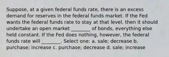 Suppose, at a given federal funds rate, there is an excess demand for reserves in the federal funds market. If the Fed wants the federal funds rate to stay at that level, then it should undertake an open market ________ of bonds, everything else held constant. If the Fed does nothing, however, the federal funds rate will ________. Select one: a. sale; decrease b. purchase; increase c. purchase; decrease d. sale; increase