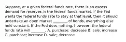 Suppose, at a given federal funds rate, there is an excess demand for reserves in the federal funds market. If the Fed wants the federal funds rate to stay at that level, then it should undertake an open market ________ of bonds, everything else held constant. If the Fed does nothing, however, the federal funds rate will ________. A. purchase; decrease B. sale; increase C. purchase; increase D. sale; decrease