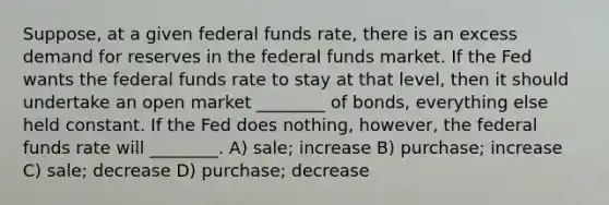 Suppose, at a given federal funds rate, there is an excess demand for reserves in the federal funds market. If the Fed wants the federal funds rate to stay at that level, then it should undertake an open market ________ of bonds, everything else held constant. If the Fed does nothing, however, the federal funds rate will ________. A) sale; increase B) purchase; increase C) sale; decrease D) purchase; decrease