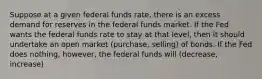 Suppose at a given federal funds rate, there is an excess demand for reserves in the federal funds market. If the Fed wants the federal funds rate to stay at that level, then it should undertake an open market (purchase, selling) of bonds. If the Fed does nothing, however, the federal funds will (decrease, increase)