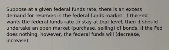 Suppose at a given federal funds rate, there is an excess demand for reserves in the federal funds market. If the Fed wants the federal funds rate to stay at that level, then it should undertake an open market (purchase, selling) of bonds. If the Fed does nothing, however, the federal funds will (decrease, increase)