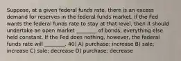 Suppose, at a given federal funds rate, there is an excess demand for reserves in the federal funds market. If the Fed wants the federal funds rate to stay at that level, then it should undertake an open market ________ of bonds, everything else held constant. If the Fed does nothing, however, the federal funds rate will ________. 40) A) purchase; increase B) sale; increase C) sale; decrease D) purchase; decrease