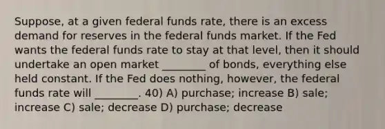 Suppose, at a given federal funds rate, there is an excess demand for reserves in the federal funds market. If the Fed wants the federal funds rate to stay at that level, then it should undertake an open market ________ of bonds, everything else held constant. If the Fed does nothing, however, the federal funds rate will ________. 40) A) purchase; increase B) sale; increase C) sale; decrease D) purchase; decrease