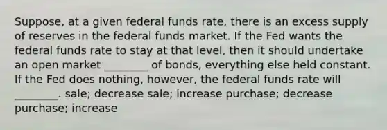 Suppose, at a given federal funds rate, there is an excess supply of reserves in the federal funds market. If the Fed wants the federal funds rate to stay at that level, then it should undertake an open market ________ of bonds, everything else held constant. If the Fed does nothing, however, the federal funds rate will ________. sale; decrease sale; increase purchase; decrease purchase; increase