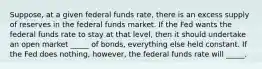 Suppose, at a given federal funds rate, there is an excess supply of reserves in the federal funds market. If the Fed wants the federal funds rate to stay at that level, then it should undertake an open market _____ of bonds, everything else held constant. If the Fed does nothing, however, the federal funds rate will _____.