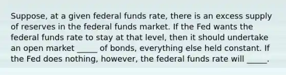 Suppose, at a given federal funds rate, there is an excess supply of reserves in the federal funds market. If the Fed wants the federal funds rate to stay at that level, then it should undertake an open market _____ of bonds, everything else held constant. If the Fed does nothing, however, the federal funds rate will _____.