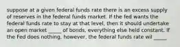 suppose at a given federal funds rate there is an excess supply of reserves in the federal funds market. If the fed wants the federal funds rate to stay at that level, then it should undertake an open market _____ of bonds, everything else held constant. If the Fed does nothing, however, the federal funds rate wil _____